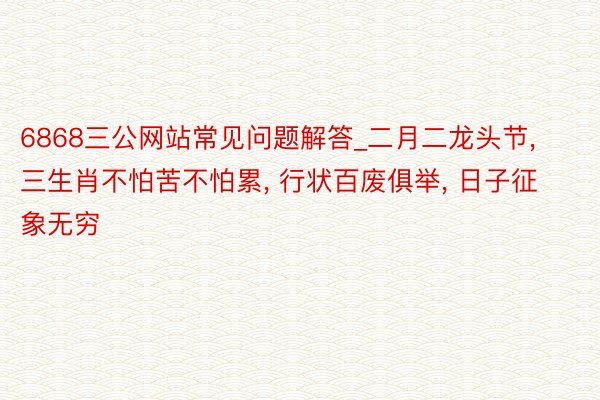 6868三公网站常见问题解答_二月二龙头节， 三生肖不怕苦不怕累， 行状百废俱举， 日子征象无穷