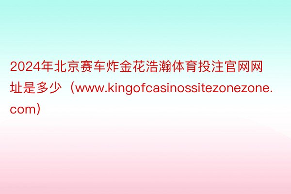 2024年北京赛车炸金花浩瀚体育投注官网网址是多少（www.kingofcasinossitezonezone.com）