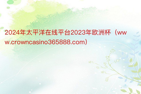 2024年太平洋在线平台2023年欧洲杯（www.crowncasino365888.com）