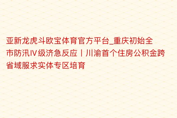 亚新龙虎斗欧宝体育官方平台_重庆初始全市防汛Ⅳ级济急反应丨川渝首个住房公积金跨省域服求实体专区培育