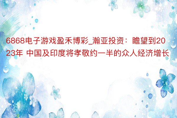 6868电子游戏盈禾博彩_瀚亚投资：瞻望到2023年 中国及印度将孝敬约一半的众人经济增长