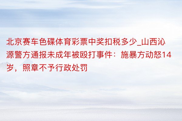 北京赛车色碟体育彩票中奖扣税多少_山西沁源警方通报未成年被殴打事件：施暴方动怒14岁，照章不予行政处罚