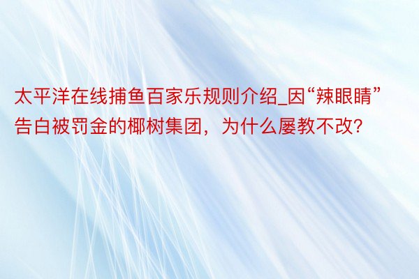 太平洋在线捕鱼百家乐规则介绍_因“辣眼睛”告白被罚金的椰树集团，为什么屡教不改？