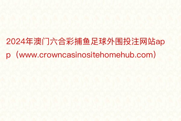 2024年澳门六合彩捕鱼足球外围投注网站app（www.crowncasinositehomehub.com）