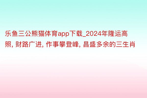 乐鱼三公熊猫体育app下载_2024年隆运高照, 财路广进, 作事攀登峰, 昌盛多余的三生肖