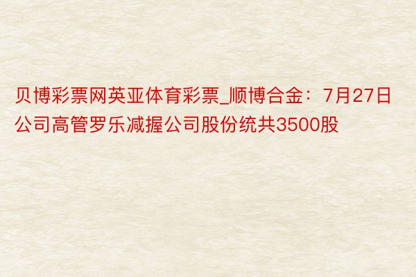 贝博彩票网英亚体育彩票_顺博合金：7月27日公司高管罗乐减握公司股份统共3500股