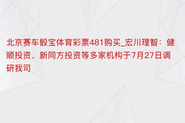 北京赛车骰宝体育彩票481购买_宏川理智：健顺投资、新同方投资等多家机构于7月27日调研我司