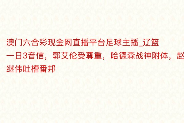 澳门六合彩现金网直播平台足球主播_辽篮一日3音信，郭艾伦受尊重，哈德森战神附体，赵继伟吐槽番邦