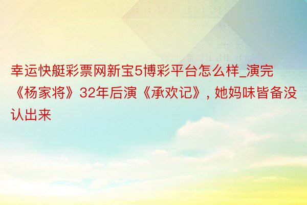 幸运快艇彩票网新宝5博彩平台怎么样_演完《杨家将》32年后演《承欢记》, 她妈味皆备没认出来