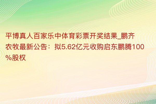 平博真人百家乐中体育彩票开奖结果_鹏齐农牧最新公告：拟5.62亿元收购启东鹏腾100%股权