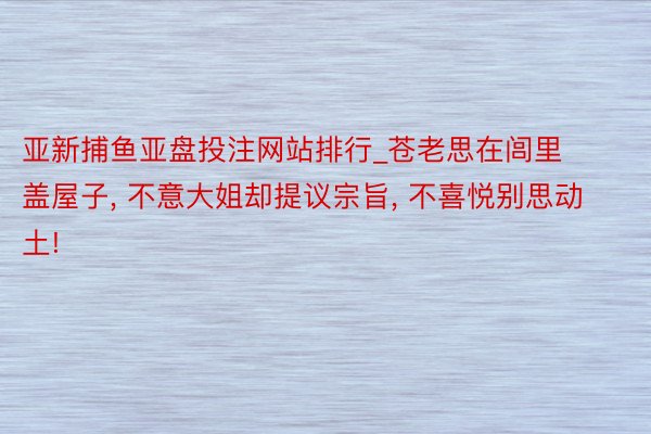 亚新捕鱼亚盘投注网站排行_苍老思在闾里盖屋子, 不意大姐却提议宗旨, 不喜悦别思动土!