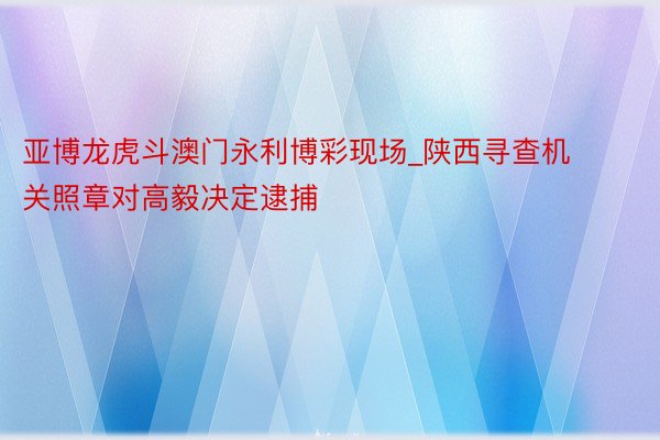 亚博龙虎斗澳门永利博彩现场_陕西寻查机关照章对高毅决定逮捕