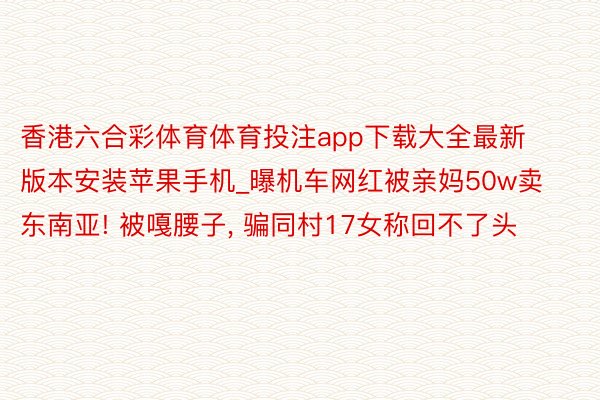 香港六合彩体育体育投注app下载大全最新版本安装苹果手机_曝机车网红被亲妈50w卖东南亚! 被嘎腰子， 骗同村17女称回不了头