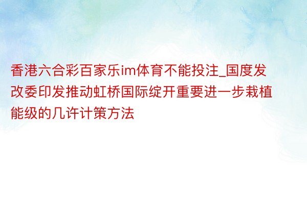 香港六合彩百家乐im体育不能投注_国度发改委印发推动虹桥国际绽开重要进一步栽植能级的几许计策方法