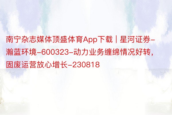 南宁杂志媒体顶盛体育App下载 | 星河证券-瀚蓝环境-600323-动力业务缠绵情况好转，固废运营放心增长-230818