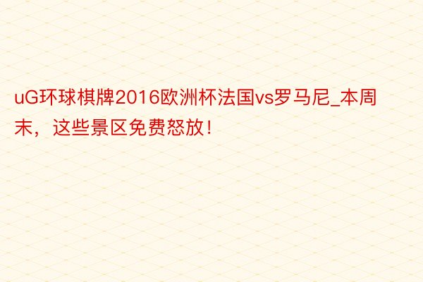 uG环球棋牌2016欧洲杯法国vs罗马尼_本周末，这些景区免费怒放！