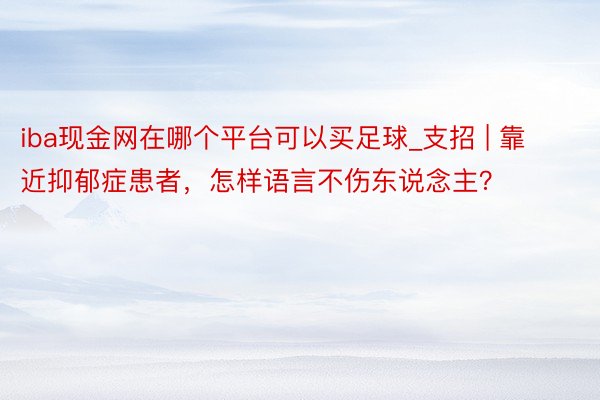 iba现金网在哪个平台可以买足球_支招 | 靠近抑郁症患者，怎样语言不伤东说念主？