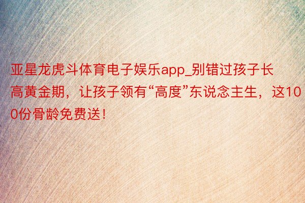 亚星龙虎斗体育电子娱乐app_别错过孩子长高黄金期，让孩子领有“高度”东说念主生，这100份骨龄免费送！