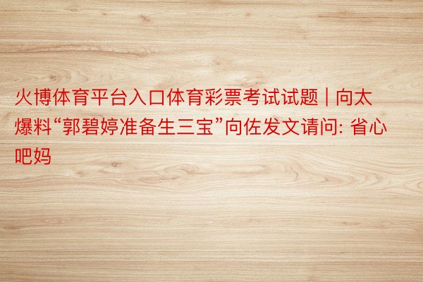 火博体育平台入口体育彩票考试试题 | 向太爆料“郭碧婷准备生三宝”向佐发文请问: 省心吧妈