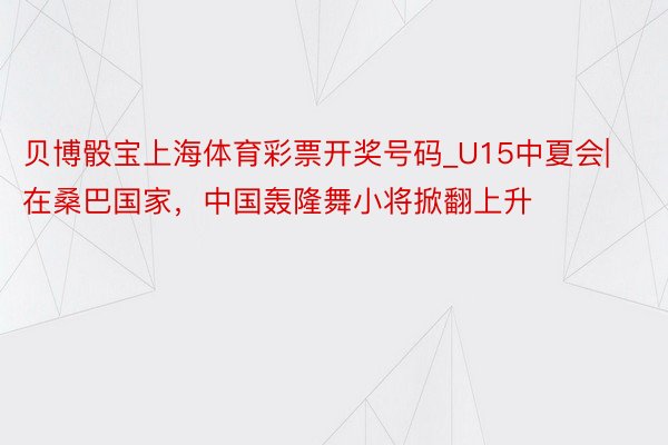 贝博骰宝上海体育彩票开奖号码_U15中夏会|在桑巴国家，中国轰隆舞小将掀翻上升