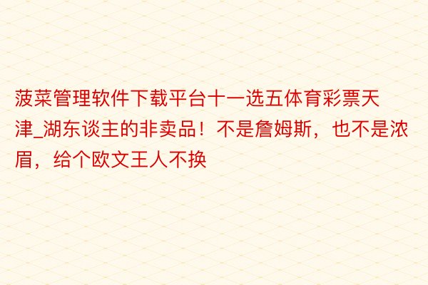 菠菜管理软件下载平台十一选五体育彩票天津_湖东谈主的非卖品！不是詹姆斯，也不是浓眉，给个欧文王人不换