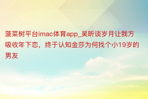 菠菜树平台imac体育app_吴昕谈岁月让我方吸收年下恋，终于认知金莎为何找个小19岁的男友