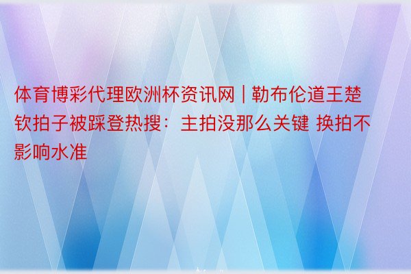 体育博彩代理欧洲杯资讯网 | 勒布伦道王楚钦拍子被踩登热搜：主拍没那么关键 换拍不影响水准