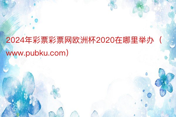 2024年彩票彩票网欧洲杯2020在哪里举办（www.pubku.com）