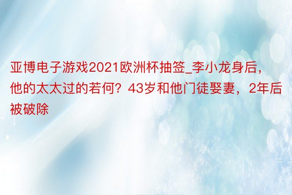 亚博电子游戏2021欧洲杯抽签_李小龙身后，他的太太过的若何？43岁和他门徒娶妻，2年后被破除