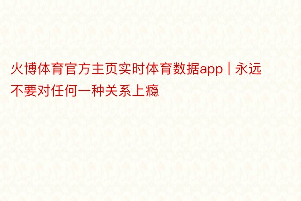 火博体育官方主页实时体育数据app | 永远不要对任何一种关系上瘾