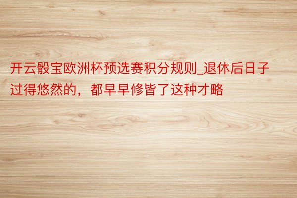 开云骰宝欧洲杯预选赛积分规则_退休后日子过得悠然的，都早早修皆了这种才略