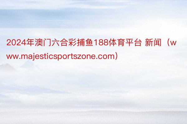 2024年澳门六合彩捕鱼188体育平台 新闻（www.majesticsportszone.com）