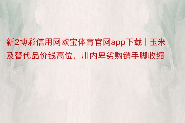 新2博彩信用网欧宝体育官网app下载 | 玉米及替代品价钱高位，川内卑劣购销手脚收缩