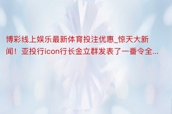 博彩线上娱乐最新体育投注优惠_惊天大新闻！亚投行icon行长金立群发表了一番令全...