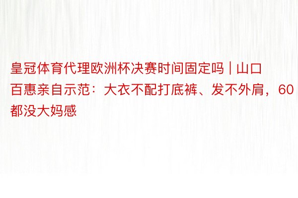 皇冠体育代理欧洲杯决赛时间固定吗 | 山口百惠亲自示范：大衣不配打底裤、发不外肩，60都没大妈感