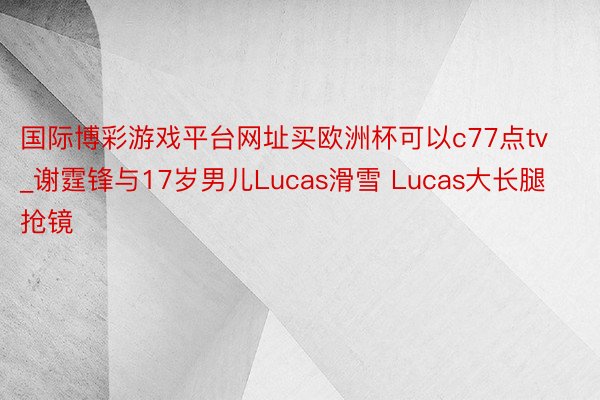 国际博彩游戏平台网址买欧洲杯可以c77点tv_谢霆锋与17岁男儿Lucas滑雪 Lucas大长腿抢镜